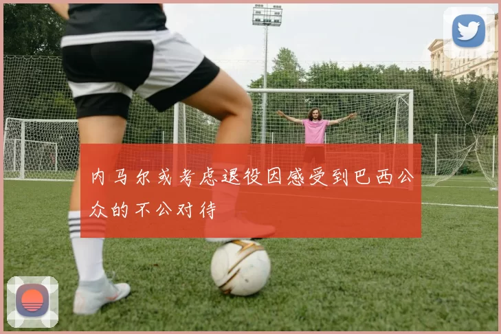 内马尔或考虑退役因感受到巴西公众的不公对待