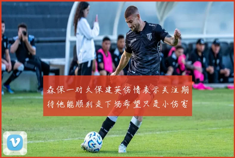 森保一对久保建英伤情表示关注期待他能顺利走下场希望只是小伤害