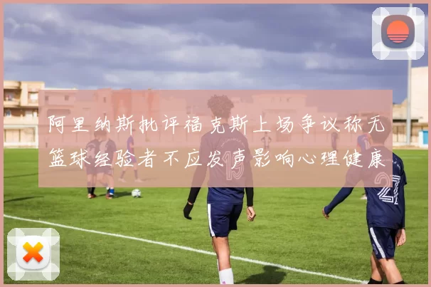 阿里纳斯批评福克斯上场争议称无篮球经验者不应发声影响心理健康