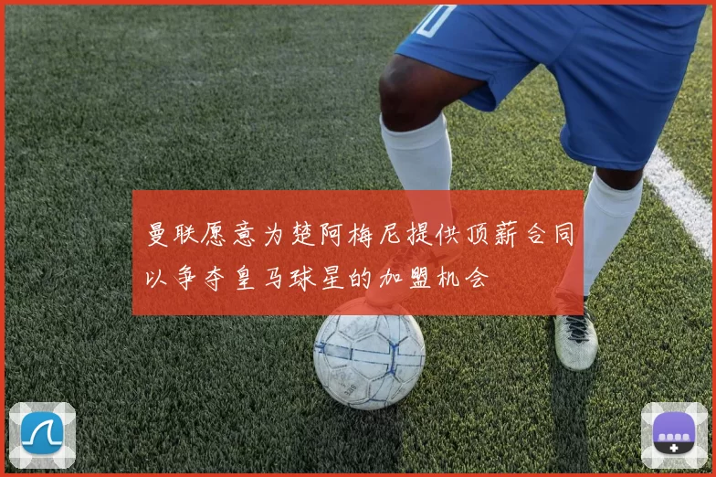 曼联愿意为楚阿梅尼提供顶薪合同以争夺皇马球星的加盟机会