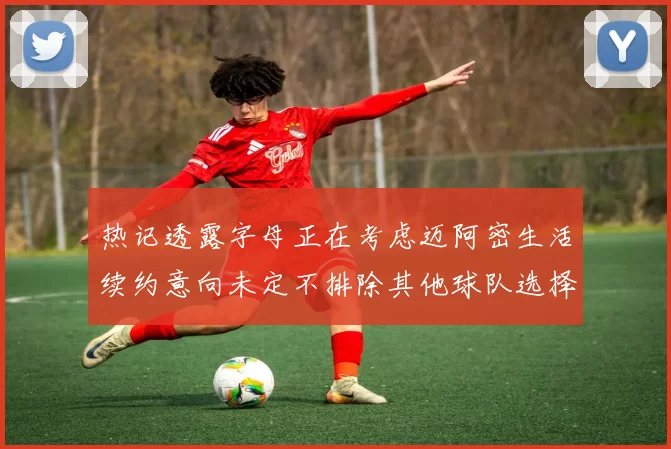 热记透露字母正在考虑迈阿密生活续约意向未定不排除其他球队选择