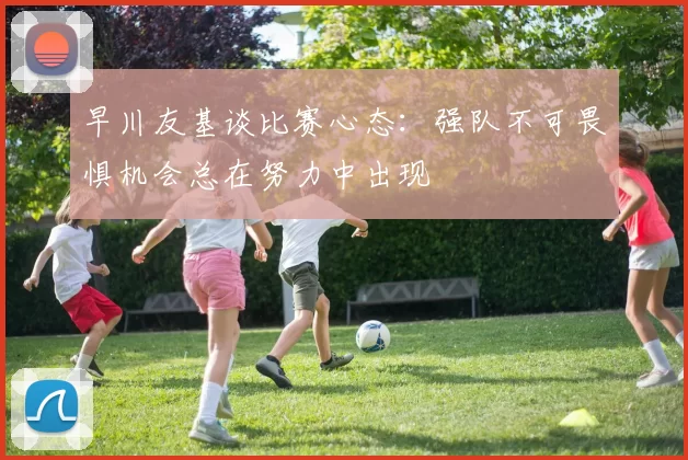 早川友基谈比赛心态：强队不可畏惧机会总在努力中出现